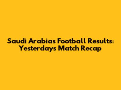 Saudi Arabia's Football Results: Yesterday's Match Recap