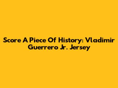 Score A Piece Of History: Vladimir Guerrero Jr. Jersey