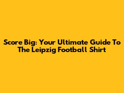 Score Big: Your Ultimate Guide To The Leipzig Football Shirt