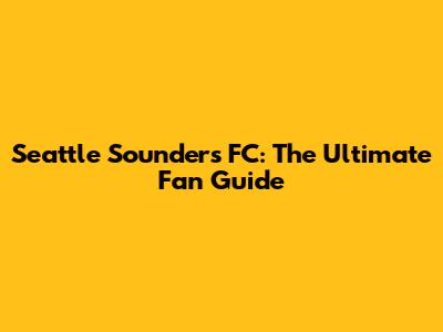Seattle Sounders FC: The Ultimate Fan Guide