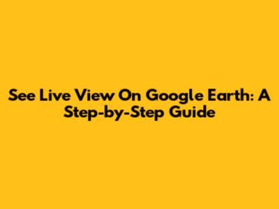 See Live View On Google Earth: A Step-by-Step Guide