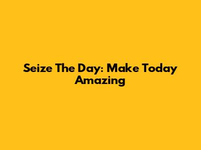 Seize The Day: Make Today Amazing