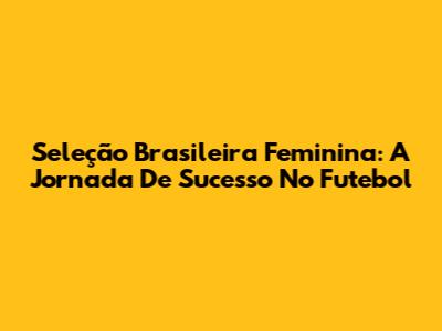 Seleção Brasileira Feminina: A Jornada De Sucesso No Futebol