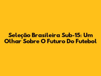 Seleção Brasileira Sub-15: Um Olhar Sobre O Futuro Do Futebol