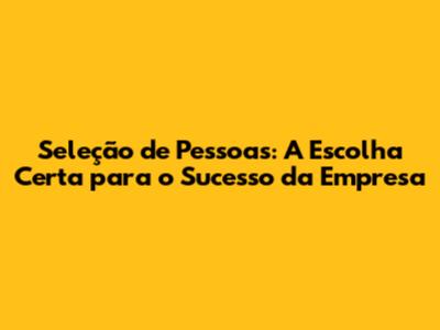 Seleção de Pessoas: A Escolha Certa para o Sucesso da Empresa
