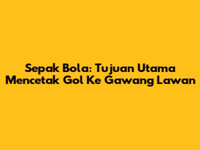 Sepak Bola: Tujuan Utama Mencetak Gol Ke Gawang Lawan
