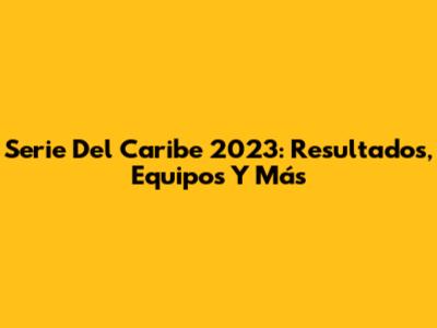 Serie Del Caribe 2023: Resultados, Equipos Y Más