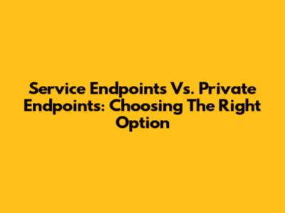 Service Endpoints Vs. Private Endpoints: Choosing The Right Option