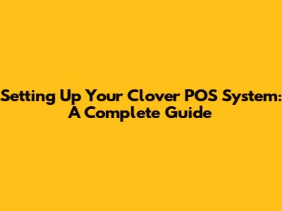 Setting Up Your Clover POS System: A Complete Guide