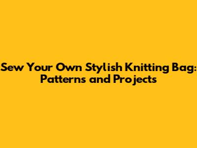Sew Your Own Stylish Knitting Bag: Patterns and Projects