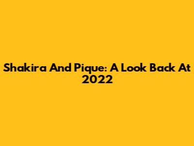 Shakira And Pique: A Look Back At 2022