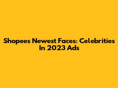 Shopee's Newest Faces: Celebrities In 2023 Ads