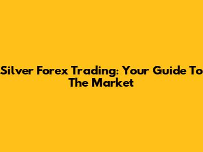 Silver Forex Trading: Your Guide To The Market