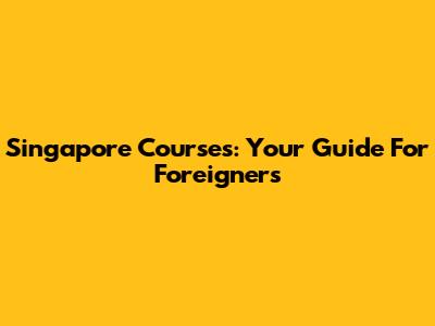 Singapore Courses: Your Guide For Foreigners