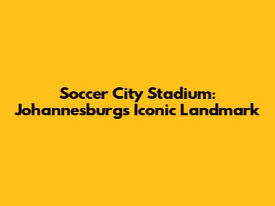 Soccer City Stadium: Johannesburg's Iconic Landmark