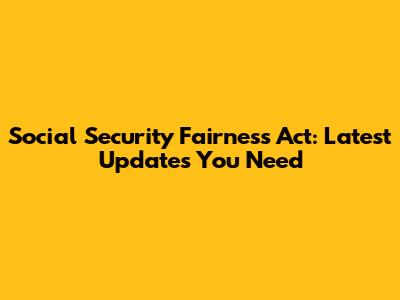 Social Security Fairness Act: Latest Updates You Need