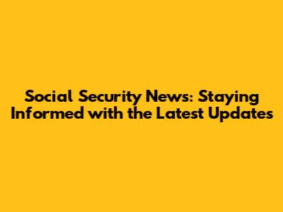 Social Security News: Staying Informed with the Latest Updates