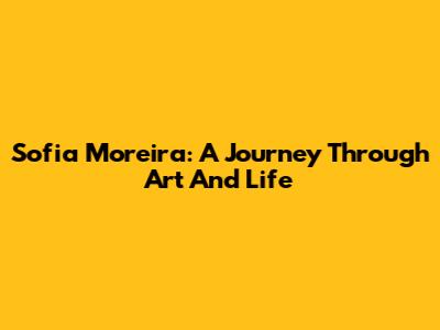Sofia Moreira: A Journey Through Art And Life