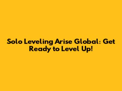 Solo Leveling Arise Global: Get Ready to Level Up!