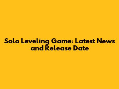 Solo Leveling Game: Latest News and Release Date