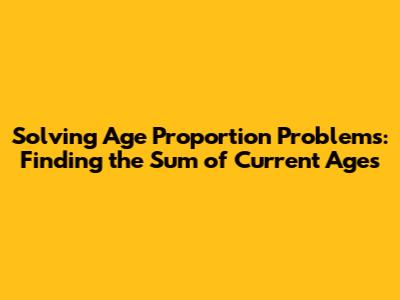Solving Age Proportion Problems: Finding the Sum of Current Ages