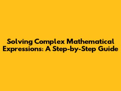 Solving Complex Mathematical Expressions: A Step-by-Step Guide