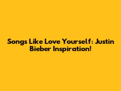 Songs Like Love Yourself: Justin Bieber Inspiration!
