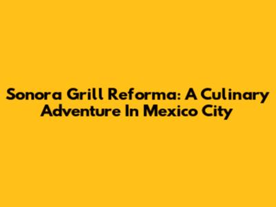 Sonora Grill Reforma: A Culinary Adventure In Mexico City