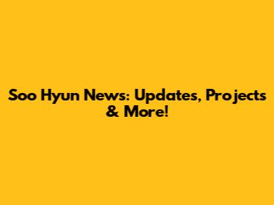 Soo Hyun News: Updates, Projects & More!