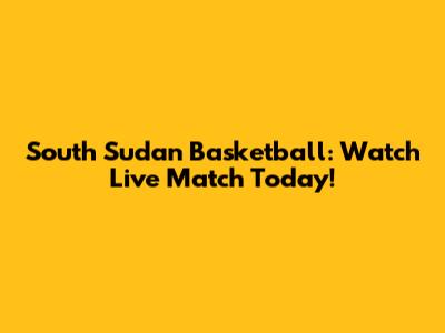 South Sudan Basketball: Watch Live Match Today!