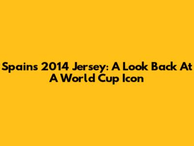 Spain's 2014 Jersey: A Look Back At A World Cup Icon