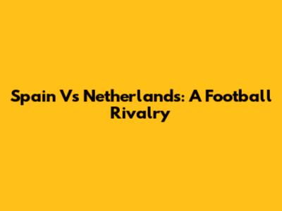 Spain Vs Netherlands: A Football Rivalry