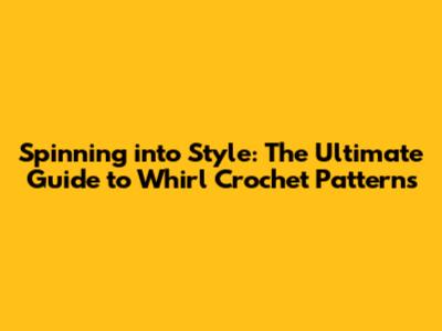 Spinning into Style: The Ultimate Guide to Whirl Crochet Patterns