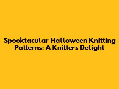Spooktacular Halloween Knitting Patterns: A Knitter's Delight