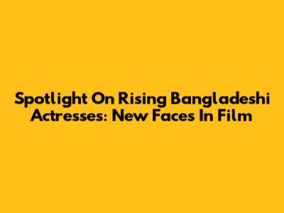 Spotlight On Rising Bangladeshi Actresses: New Faces In Film