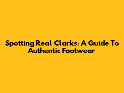 Spotting Real Clarks: A Guide To Authentic Footwear