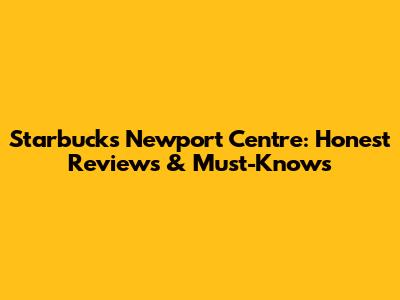 Starbucks Newport Centre: Honest Reviews & Must-Knows