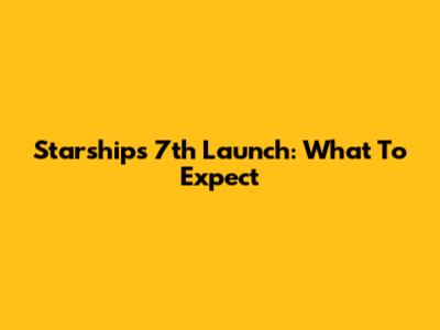 Starship's 7th Launch: What To Expect