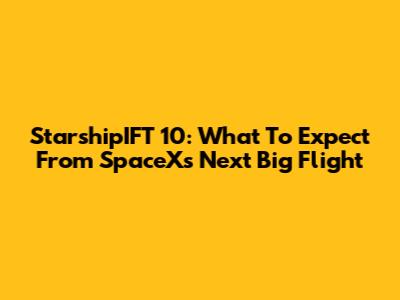 StarshipIFT 10: What To Expect From SpaceX's Next Big Flight
