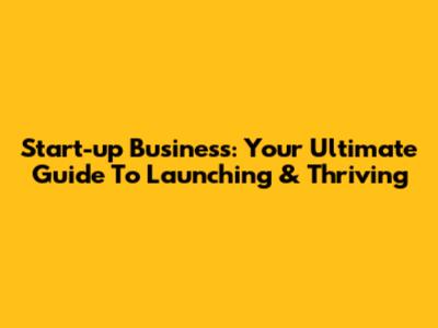 Start-up Business: Your Ultimate Guide To Launching & Thriving