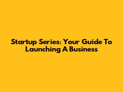 Startup Series: Your Guide To Launching A Business