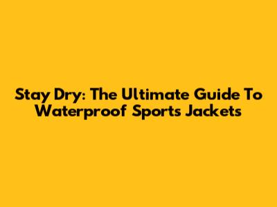 Stay Dry: The Ultimate Guide To Waterproof Sports Jackets