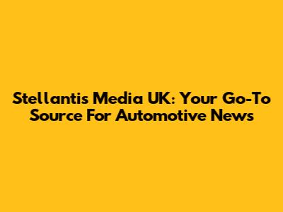 Stellantis Media UK: Your Go-To Source For Automotive News