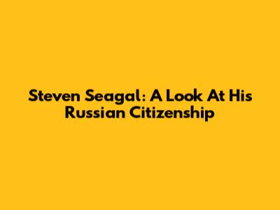 Steven Seagal: A Look At His Russian Citizenship
