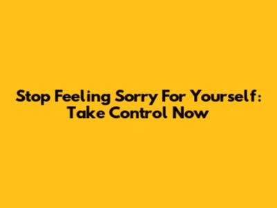 Stop Feeling Sorry For Yourself: Take Control Now