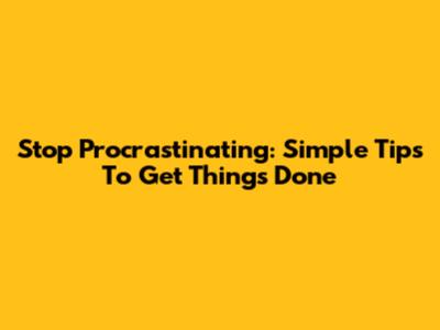 Stop Procrastinating: Simple Tips To Get Things Done