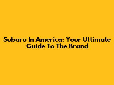 Subaru In America: Your Ultimate Guide To The Brand