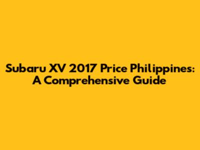 Subaru XV 2017 Price Philippines: A Comprehensive Guide
