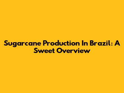 Sugarcane Production In Brazil: A Sweet Overview