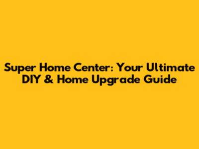 Super Home Center: Your Ultimate DIY & Home Upgrade Guide